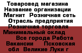 Товаровед магазина › Название организации ­ Магнит, Розничная сеть › Отрасль предприятия ­ Розничная торговля › Минимальный оклад ­ 33 400 - Все города Работа » Вакансии   . Псковская обл.,Великие Луки г.